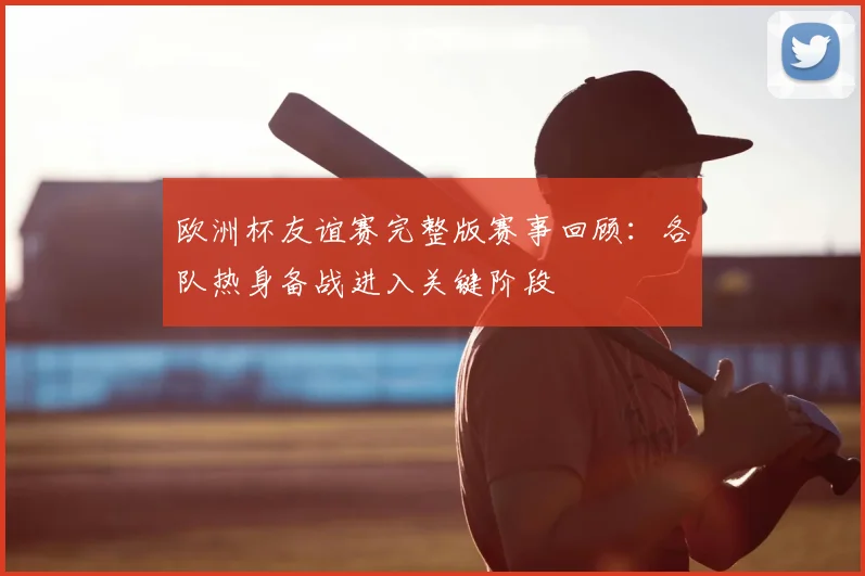 欧洲杯友谊赛完整版赛事回顾:各队热身备战进入关键阶段