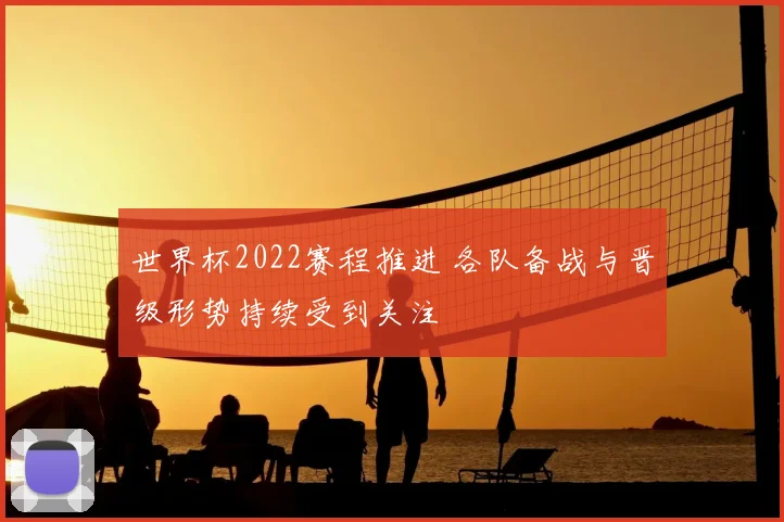 世界杯2022赛程推进 各队备战与晋级形势持续受到关注