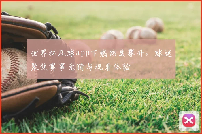 世界杯压球app下载热度攀升,球迷聚焦赛事竞猜与观看体验