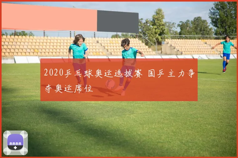 2020乒乓球奥运选拔赛 国乒主力争夺奥运席位