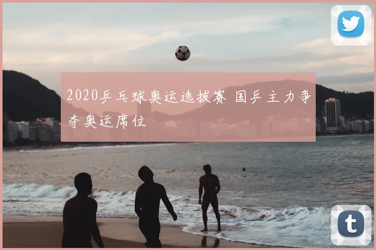 2020乒乓球奥运选拔赛 国乒主力争夺奥运席位