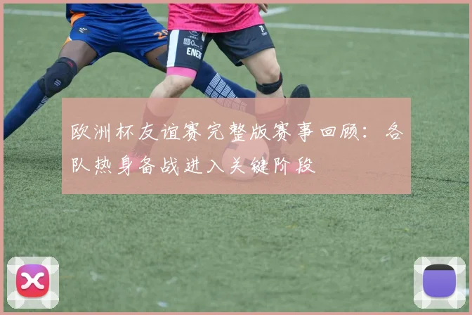 欧洲杯友谊赛完整版赛事回顾：各队热身备战进入关键阶段