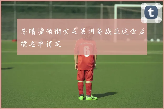 李晴潼领衔女足集训备战亚运会后续名单待定
