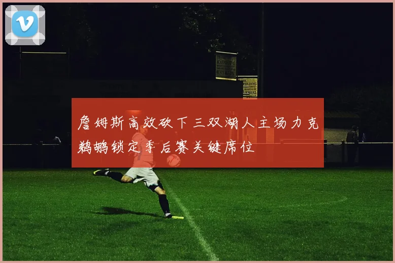 詹姆斯高效砍下三双湖人主场力克鹈鹕锁定季后赛关键席位
