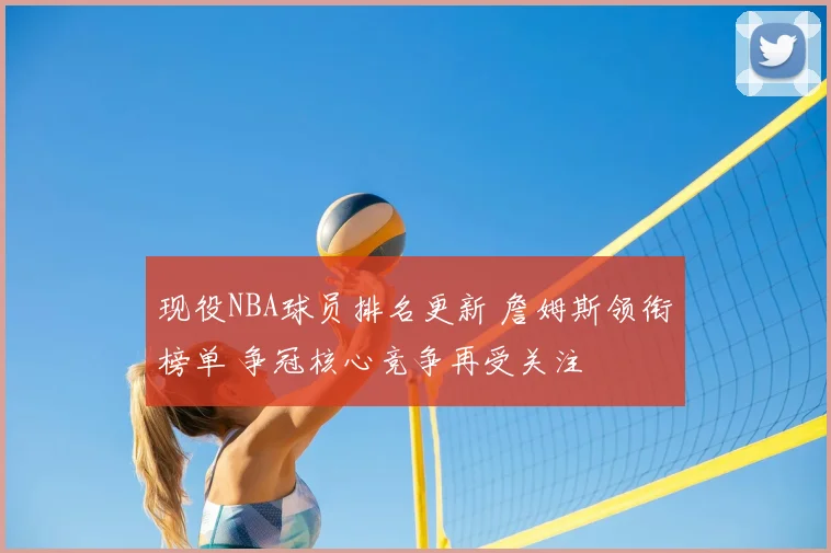 现役NBA球员排名更新 詹姆斯领衔榜单 争冠核心竞争再受关注