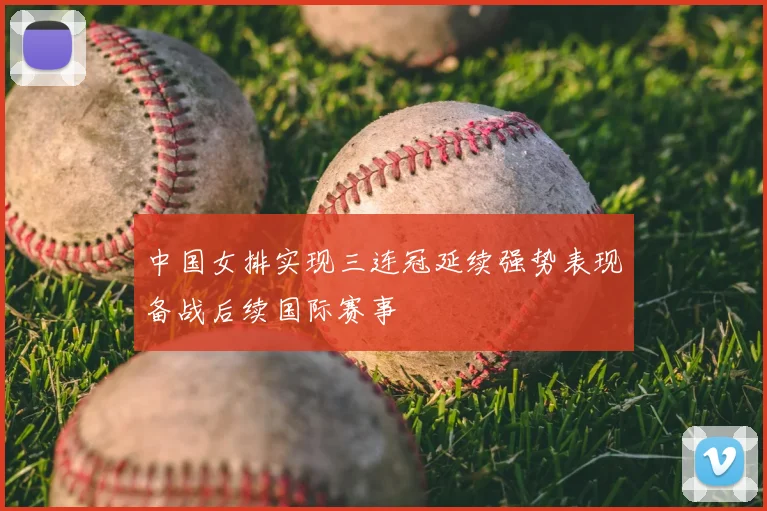 中国女排实现三连冠延续强势表现备战后续国际赛事