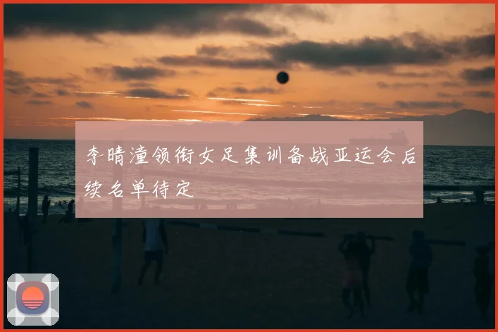 李晴潼领衔女足集训备战亚运会后续名单待定