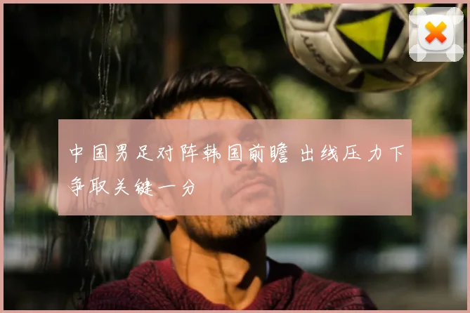 中国男足对阵韩国前瞻 出线压力下争取关键一分