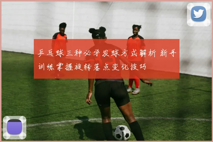 乒乓球三种必学发球方式解析 新手训练掌握旋转落点变化技巧