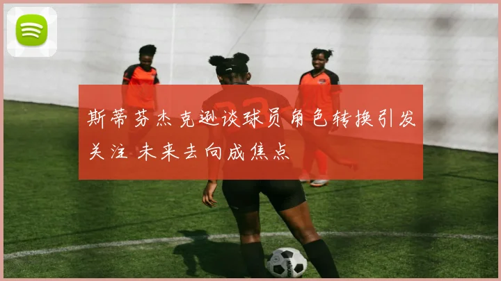 斯蒂芬杰克逊谈球员角色转换引发关注 未来去向成焦点