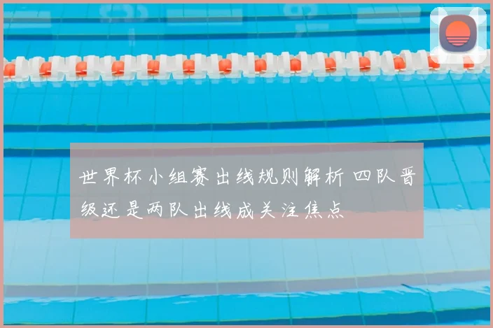 世界杯小组赛出线规则解析 四队晋级还是两队出线成关注焦点