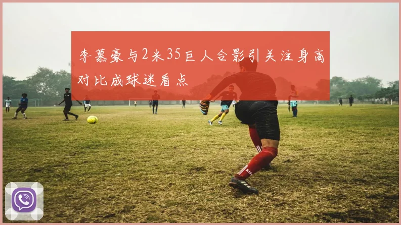 李慕豪与2米35巨人合影引关注身高对比成球迷看点