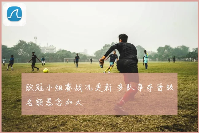 欧冠小组赛战况更新 多队争夺晋级名额悬念加大
