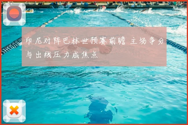 印尼对阵巴林世预赛前瞻 主场争分与出线压力成焦点