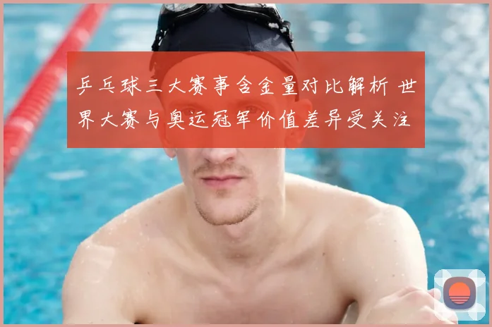 乒乓球三大赛事含金量对比解析 世界大赛与奥运冠军价值差异受关注