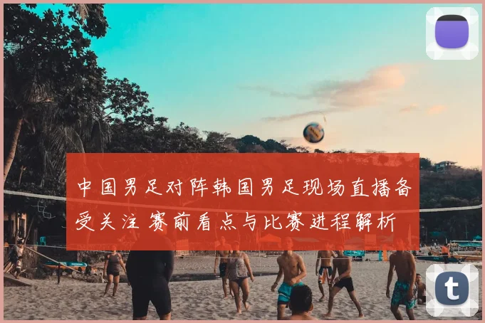 中国男足对阵韩国男足现场直播备受关注 赛前看点与比赛进程解析