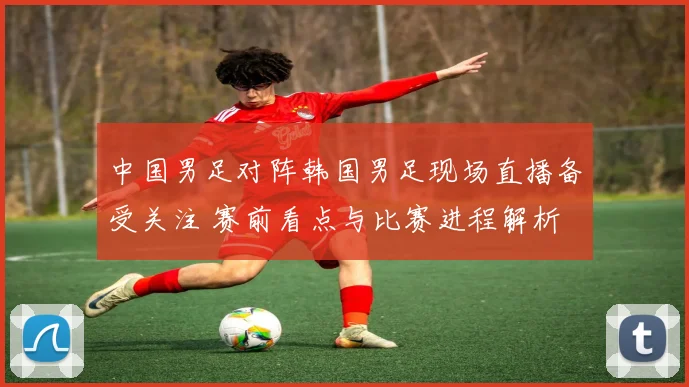 中国男足对阵韩国男足现场直播备受关注 赛前看点与比赛进程解析