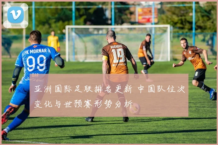 亚洲国际足联排名更新 中国队位次变化与世预赛形势分析