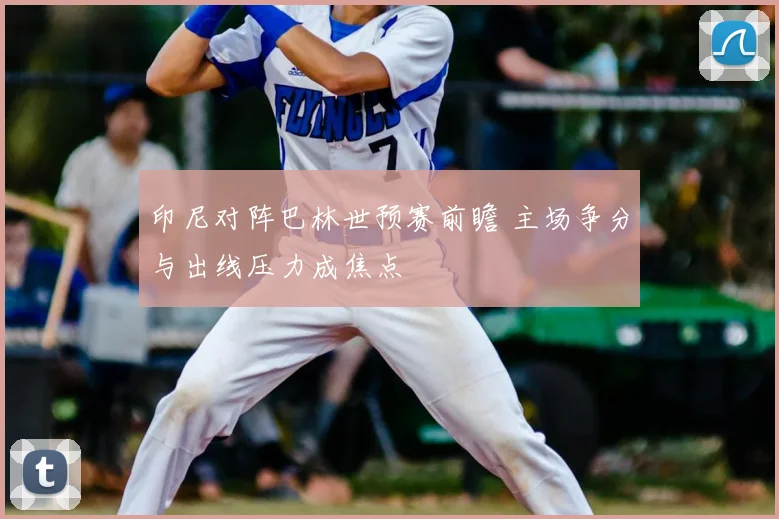 印尼对阵巴林世预赛前瞻 主场争分与出线压力成焦点