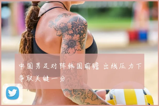 中国男足对阵韩国前瞻 出线压力下争取关键一分