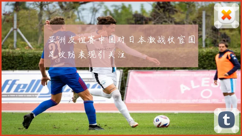 亚洲友谊赛中国对日本激战收官国足攻防表现引关注