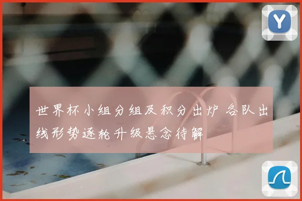 世界杯小组分组及积分出炉 各队出线形势逐轮升级悬念待解