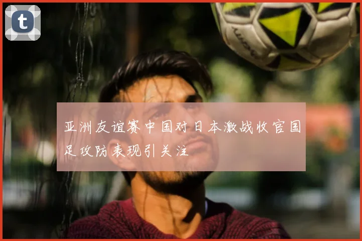 亚洲友谊赛中国对日本激战收官国足攻防表现引关注