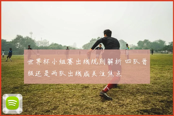 世界杯小组赛出线规则解析 四队晋级还是两队出线成关注焦点
